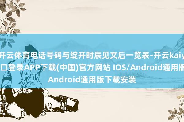 开云体育电话号码与绽开时辰见文后一览表-开云kaiyun登录入口登录APP下载(中国)官方网站 IOS/Android通用版下载安装