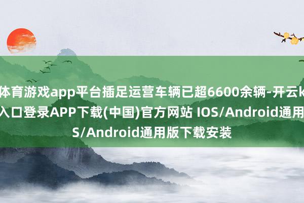 体育游戏app平台插足运营车辆已超6600余辆-开云kaiyun登录入口登录APP下载(中国)官方网站 IOS/Android通用版下载安装