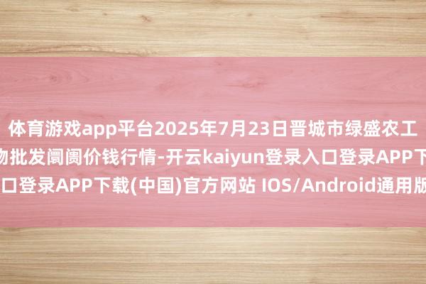 体育游戏app平台2025年7月23日晋城市绿盛农工商实业有限公司农副产物批发阛阓价钱行情-开云kaiyun登录入口登录APP下载(中国)官方网站 IOS/Android通用版下载安装