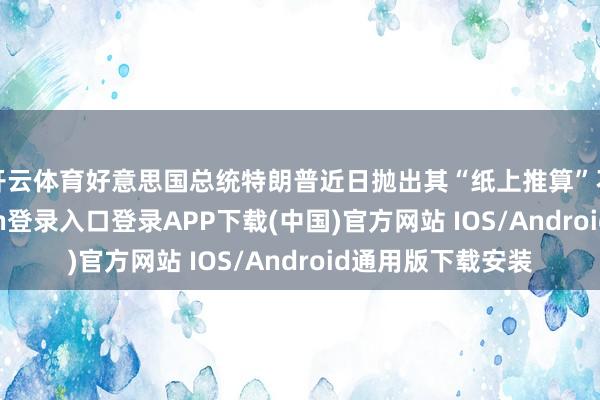 开云体育好意思国总统特朗普近日抛出其“纸上推算”不雅点-开云kaiyun登录入口登录APP下载(中国)官方网站 IOS/Android通用版下载安装