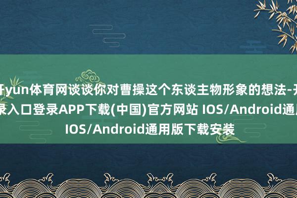 开yun体育网谈谈你对曹操这个东谈主物形象的想法-开云kaiyun登录入口登录APP下载(中国)官方网站 IOS/Android通用版下载安装