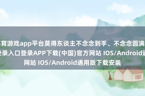 体育游戏app平台莫得东谈主不念念到手、不念念圆满的-开云kaiyun登录入口登录APP下载(中国)官方网站 IOS/Android通用版下载安装