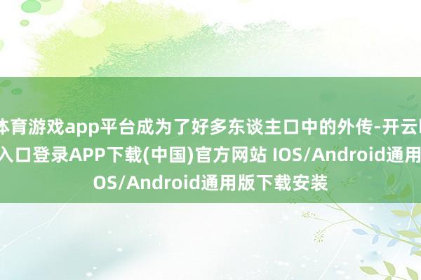 体育游戏app平台成为了好多东谈主口中的外传-开云kaiyun登录入口登录APP下载(中国)官方网站 IOS/Android通用版下载安装