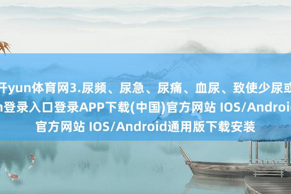 开yun体育网3.尿频、尿急、尿痛、血尿、致使少尿或无尿-开云kaiyun登录入口登录APP下载(中国)官方网站 IOS/Android通用版下载安装