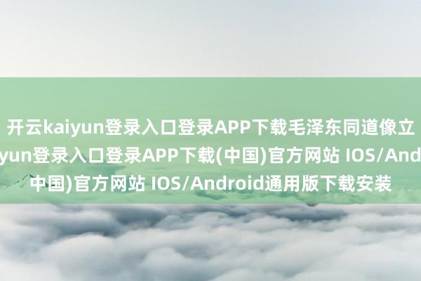 开云kaiyun登录入口登录APP下载毛泽东同道像立于玉石左侧-开云kaiyun登录入口登录APP下载(中国)官方网站 IOS/Android通用版下载安装