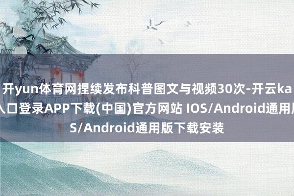 开yun体育网捏续发布科普图文与视频30次-开云kaiyun登录入口登录APP下载(中国)官方网站 IOS/Android通用版下载安装