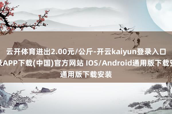 云开体育进出2.00元/公斤-开云kaiyun登录入口登录APP下载(中国)官方网站 IOS/Android通用版下载安装