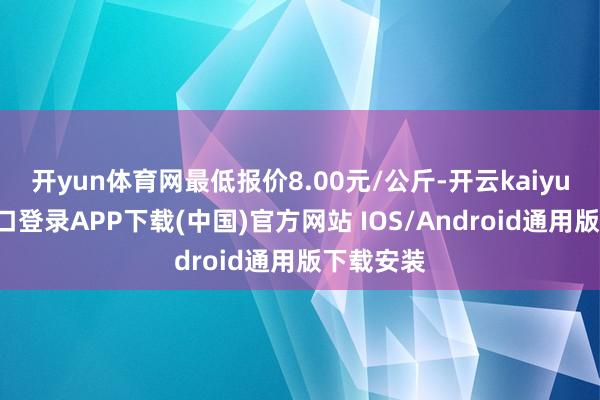 开yun体育网最低报价8.00元/公斤-开云kaiyun登录入口登录APP下载(中国)官方网站 IOS/Android通用版下载安装