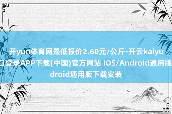 开yun体育网最低报价2.60元/公斤-开云kaiyun登录入口登录APP下载(中国)官方网站 IOS/Android通用版下载安装