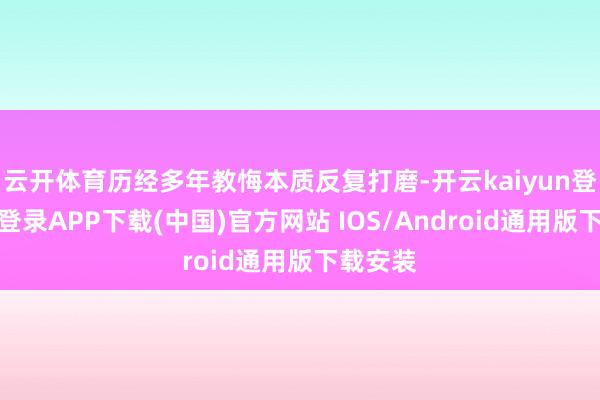 云开体育历经多年教悔本质反复打磨-开云kaiyun登录入口登录APP下载(中国)官方网站 IOS/Android通用版下载安装