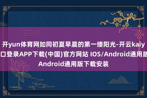 开yun体育网如同初夏早晨的第一缕阳光-开云kaiyun登录入口登录APP下载(中国)官方网站 IOS/Android通用版下载安装