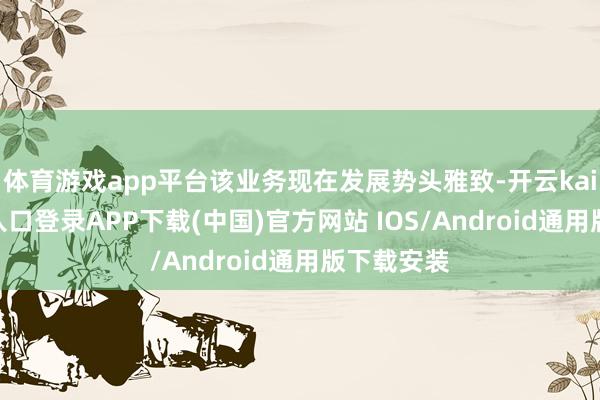 体育游戏app平台该业务现在发展势头雅致-开云kaiyun登录入口登录APP下载(中国)官方网站 IOS/Android通用版下载安装