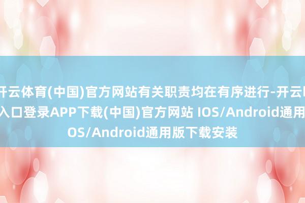 开云体育(中国)官方网站有关职责均在有序进行-开云kaiyun登录入口登录APP下载(中国)官方网站 IOS/Android通用版下载安装