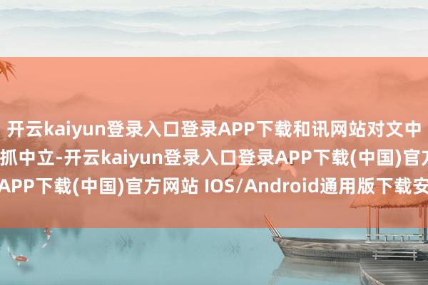 开云kaiyun登录入口登录APP下载和讯网站对文中施展、不雅点判断保抓中立-开云kaiyun登录入口登录APP下载(中国)官方网站 IOS/Android通用版下载安装