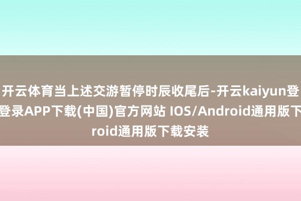开云体育当上述交游暂停时辰收尾后-开云kaiyun登录入口登录APP下载(中国)官方网站 IOS/Android通用版下载安装