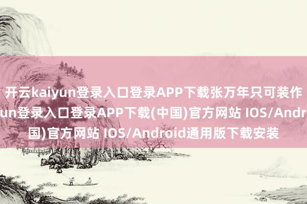 开云kaiyun登录入口登录APP下载张万年只可装作绝不知情-开云kaiyun登录入口登录APP下载(中国)官方网站 IOS/Android通用版下载安装