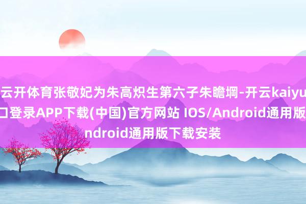 云开体育张敬妃为朱高炽生第六子朱瞻堈-开云kaiyun登录入口登录APP下载(中国)官方网站 IOS/Android通用版下载安装