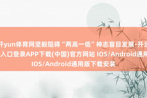 开yun体育网坚毅阻碍“两高一低”神志盲目发展-开云kaiyun登录入口登录APP下载(中国)官方网站 IOS/Android通用版下载安装