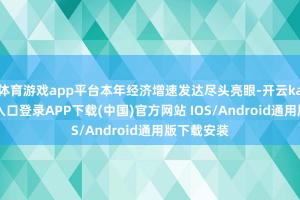 体育游戏app平台本年经济增速发达尽头亮眼-开云kaiyun登录入口登录APP下载(中国)官方网站 IOS/Android通用版下载安装