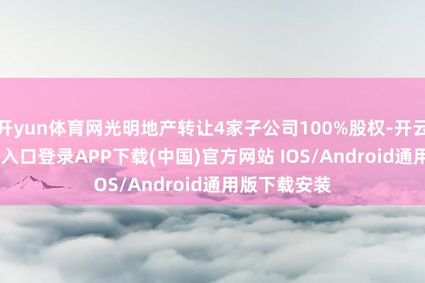 开yun体育网光明地产转让4家子公司100%股权-开云kaiyun登录入口登录APP下载(中国)官方网站 IOS/Android通用版下载安装