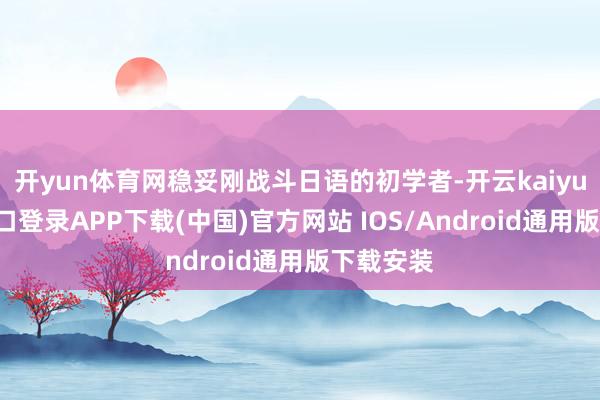 开yun体育网稳妥刚战斗日语的初学者-开云kaiyun登录入口登录APP下载(中国)官方网站 IOS/Android通用版下载安装