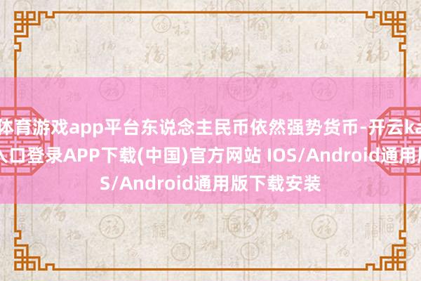 体育游戏app平台东说念主民币依然强势货币-开云kaiyun登录入口登录APP下载(中国)官方网站 IOS/Android通用版下载安装