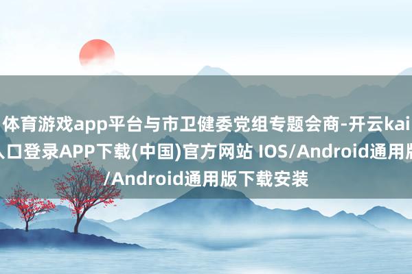体育游戏app平台与市卫健委党组专题会商-开云kaiyun登录入口登录APP下载(中国)官方网站 IOS/Android通用版下载安装