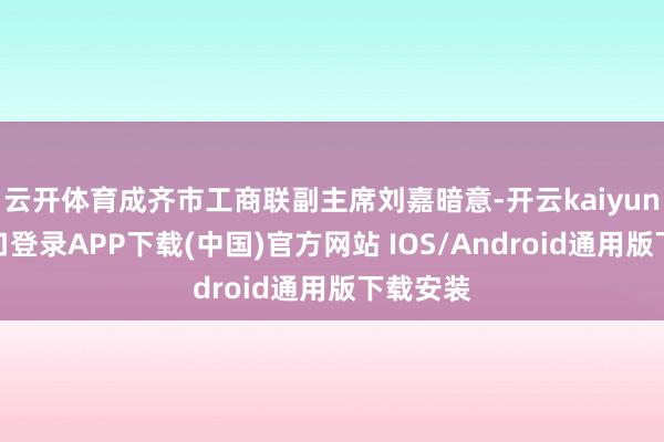 云开体育成齐市工商联副主席刘嘉暗意-开云kaiyun登录入口登录APP下载(中国)官方网站 IOS/Android通用版下载安装