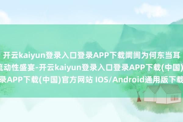 开云kaiyun登录入口登录APP下载阛阓为何东当耳边风股市振奋地享受流动性盛宴-开云kaiyun登录入口登录APP下载(中国)官方网站 IOS/Android通用版下载安装