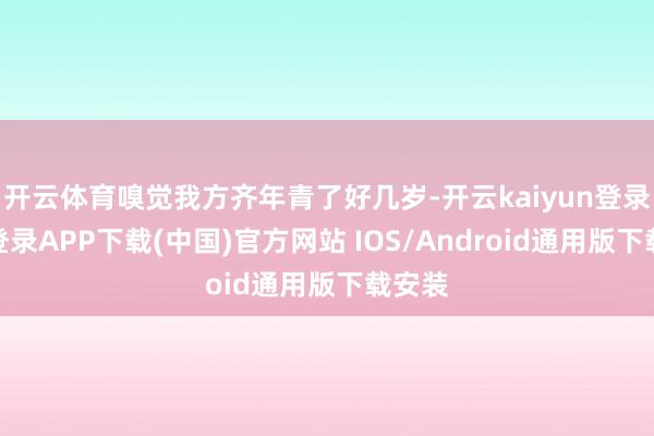 开云体育嗅觉我方齐年青了好几岁-开云kaiyun登录入口登录APP下载(中国)官方网站 IOS/Android通用版下载安装