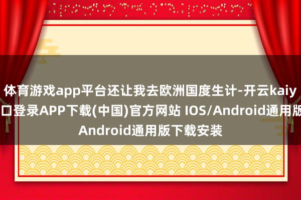 体育游戏app平台还让我去欧洲国度生计-开云kaiyun登录入口登录APP下载(中国)官方网站 IOS/Android通用版下载安装