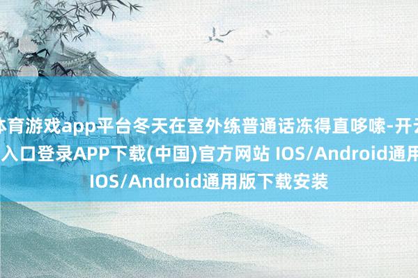 体育游戏app平台冬天在室外练普通话冻得直哆嗦-开云kaiyun登录入口登录APP下载(中国)官方网站 IOS/Android通用版下载安装