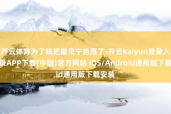 开云体育为了钱把撒贝宁给甩了-开云kaiyun登录入口登录APP下载(中国)官方网站 IOS/Android通用版下载安装