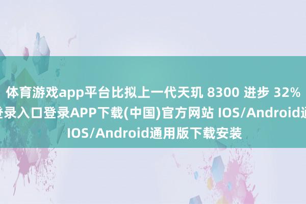 体育游戏app平台比拟上一代天玑 8300 进步 32%-开云kaiyun登录入口登录APP下载(中国)官方网站 IOS/Android通用版下载安装