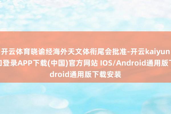 开云体育晓谕经海外天文体衔尾会批准-开云kaiyun登录入口登录APP下载(中国)官方网站 IOS/Android通用版下载安装