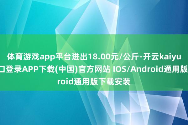 体育游戏app平台进出18.00元/公斤-开云kaiyun登录入口登录APP下载(中国)官方网站 IOS/Android通用版下载安装