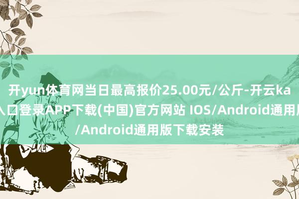 开yun体育网当日最高报价25.00元/公斤-开云kaiyun登录入口登录APP下载(中国)官方网站 IOS/Android通用版下载安装