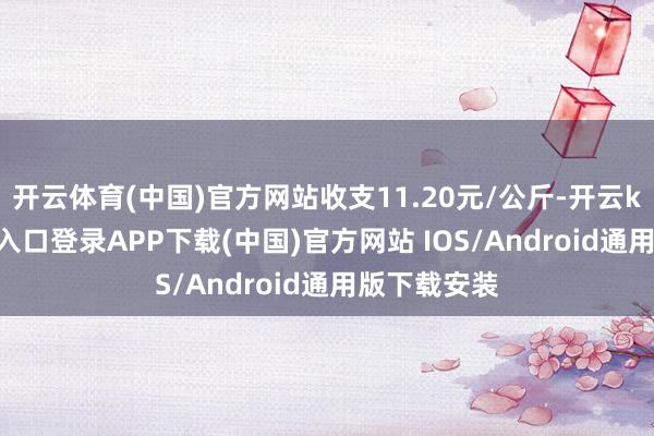 开云体育(中国)官方网站收支11.20元/公斤-开云kaiyun登录入口登录APP下载(中国)官方网站 IOS/Android通用版下载安装