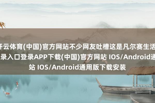 开云体育(中国)官方网站不少网友吐槽这是凡尔赛生活-开云kaiyun登录入口登录APP下载(中国)官方网站 IOS/Android通用版下载安装