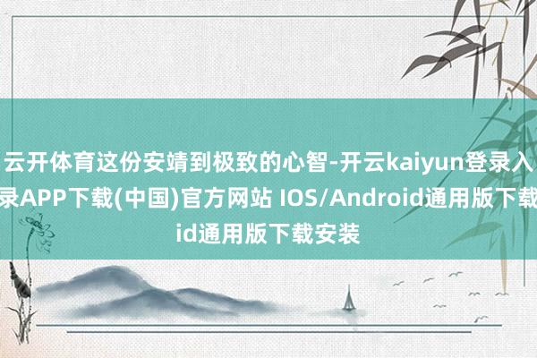 云开体育这份安靖到极致的心智-开云kaiyun登录入口登录APP下载(中国)官方网站 IOS/Android通用版下载安装