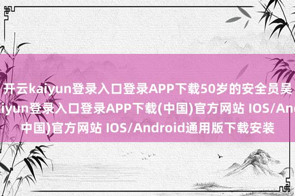 开云kaiyun登录入口登录APP下载50岁的安全员吴啟芳往来观望-开云kaiyun登录入口登录APP下载(中国)官方网站 IOS/Android通用版下载安装