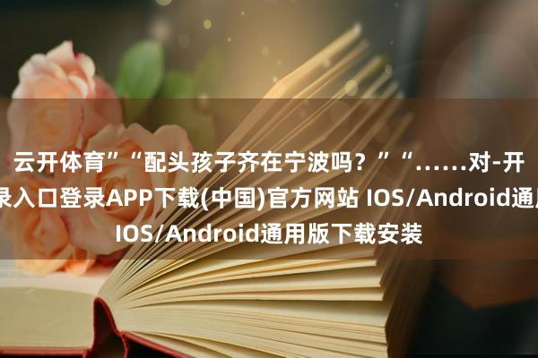 云开体育” “配头孩子齐在宁波吗?” “……对-开云kaiyun登录入口登录APP下载(中国)官方网站 IOS/Android通用版下载安装