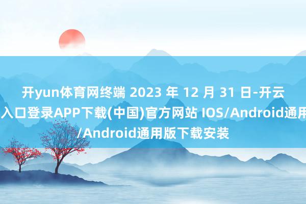 开yun体育网终端 2023 年 12 月 31 日-开云kaiyun登录入口登录APP下载(中国)官方网站 IOS/Android通用版下载安装
