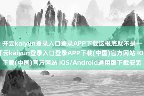 开云kaiyun登录入口登录APP下载这根底就不是一个赛说念上的选手-开云kaiyun登录入口登录APP下载(中国)官方网站 IOS/Android通用版下载安装