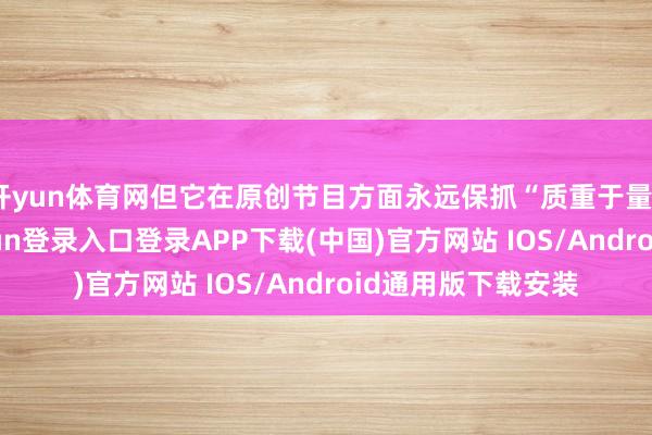 开yun体育网但它在原创节目方面永远保抓“质重于量”的联想-开云kaiyun登录入口登录APP下载(中国)官方网站 IOS/Android通用版下载安装