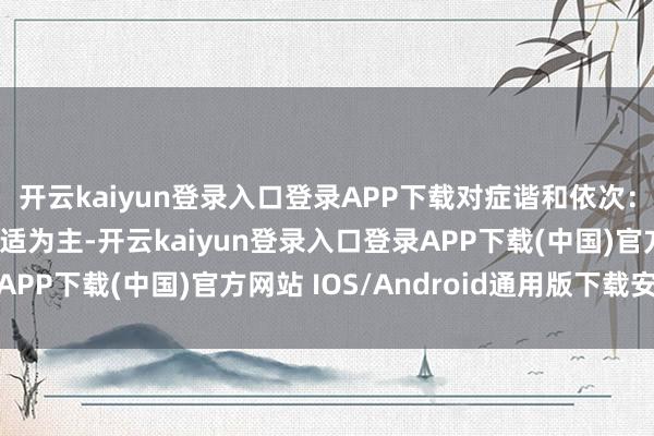 开云kaiyun登录入口登录APP下载对症谐和依次:主要以退热、缓解不适为主-开云kaiyun登录入口登录APP下载(中国)官方网站 IOS/Android通用版下载安装