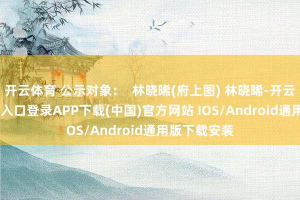 开云体育 公示对象: 林晓晞(府上图) 林晓晞-开云kaiyun登录入口登录APP下载(中国)官方网站 IOS/Android通用版下载安装