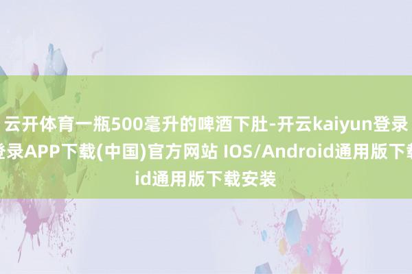 云开体育一瓶500毫升的啤酒下肚-开云kaiyun登录入口登录APP下载(中国)官方网站 IOS/Android通用版下载安装