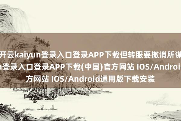 开云kaiyun登录入口登录APP下载但转服要撤消所谋划系-开云kaiyun登录入口登录APP下载(中国)官方网站 IOS/Android通用版下载安装