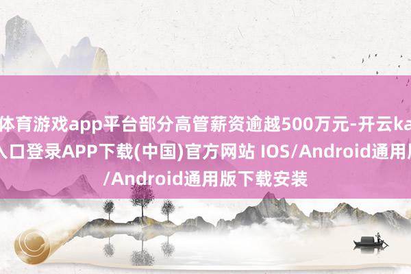 体育游戏app平台部分高管薪资逾越500万元-开云kaiyun登录入口登录APP下载(中国)官方网站 IOS/Android通用版下载安装